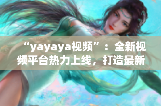 “yayaya視頻”：全新視頻平臺熱力上線，打造最新潮流視頻內(nèi)容