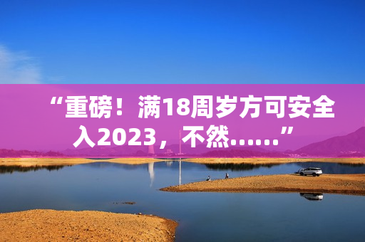 “重磅！滿18周歲方可安全入2023，不然……”