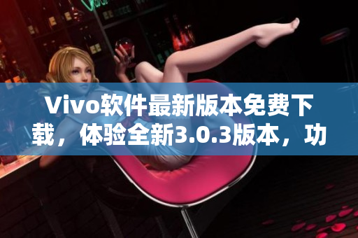 Vivo軟件最新版本免費下載，體驗全新3.0.3版本，功能優(yōu)化升級