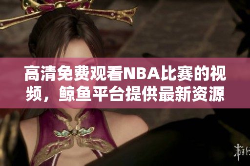 高清免費(fèi)觀看NBA比賽的視頻，鯨魚平臺(tái)提供最新資源