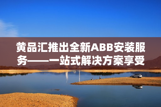 黃品匯推出全新ABB安裝服務(wù)——一站式解決方案享受更便捷的設(shè)備安裝服務(wù)