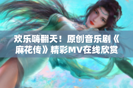 歡樂嗨翻天！原創(chuàng)音樂劇《麻花傳》精彩MV在線欣賞