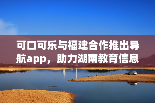 可口可樂與福建合作推出導航app，助力湖南教育信息分享