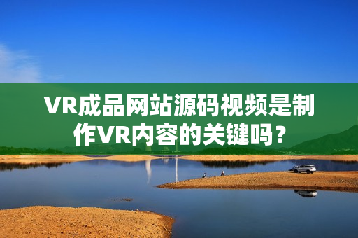 VR成品網(wǎng)站源碼視頻是制作VR內(nèi)容的關(guān)鍵嗎？