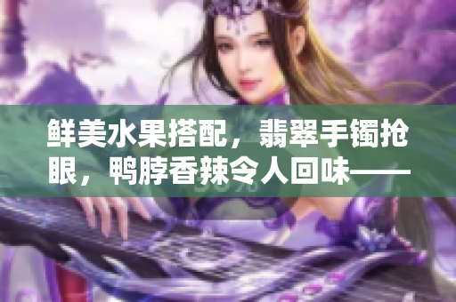 鮮美水果搭配，翡翠手鐲搶眼，鴨脖香辣令人回味——美食與珠寶同框，奢華享受引人矚目