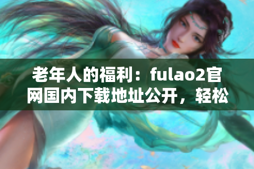 老年人的福利：fulao2官網(wǎng)國(guó)內(nèi)下載地址公開(kāi)，輕松獲取破解資源