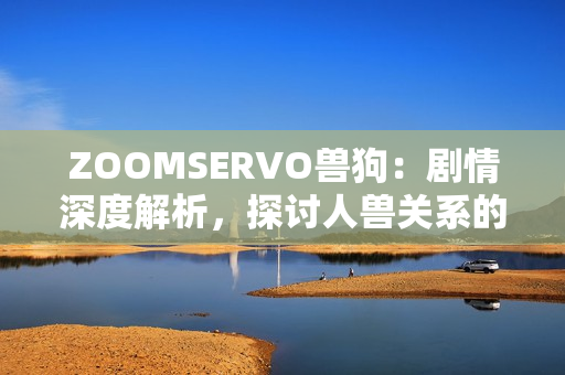 ZOOMSERVO獸狗：劇情深度解析，探討人獸關(guān)系的警世故事